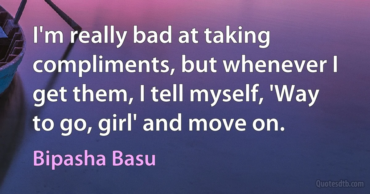 I'm really bad at taking compliments, but whenever I get them, I tell myself, 'Way to go, girl' and move on. (Bipasha Basu)