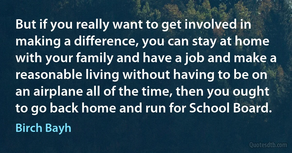 But if you really want to get involved in making a difference, you can stay at home with your family and have a job and make a reasonable living without having to be on an airplane all of the time, then you ought to go back home and run for School Board. (Birch Bayh)