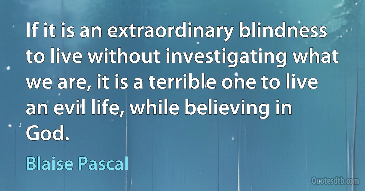 If it is an extraordinary blindness to live without investigating what we are, it is a terrible one to live an evil life, while believing in God. (Blaise Pascal)