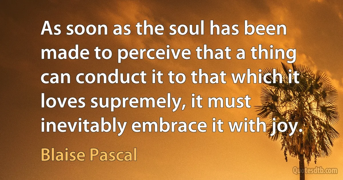 As soon as the soul has been made to perceive that a thing can conduct it to that which it loves supremely, it must inevitably embrace it with joy. (Blaise Pascal)