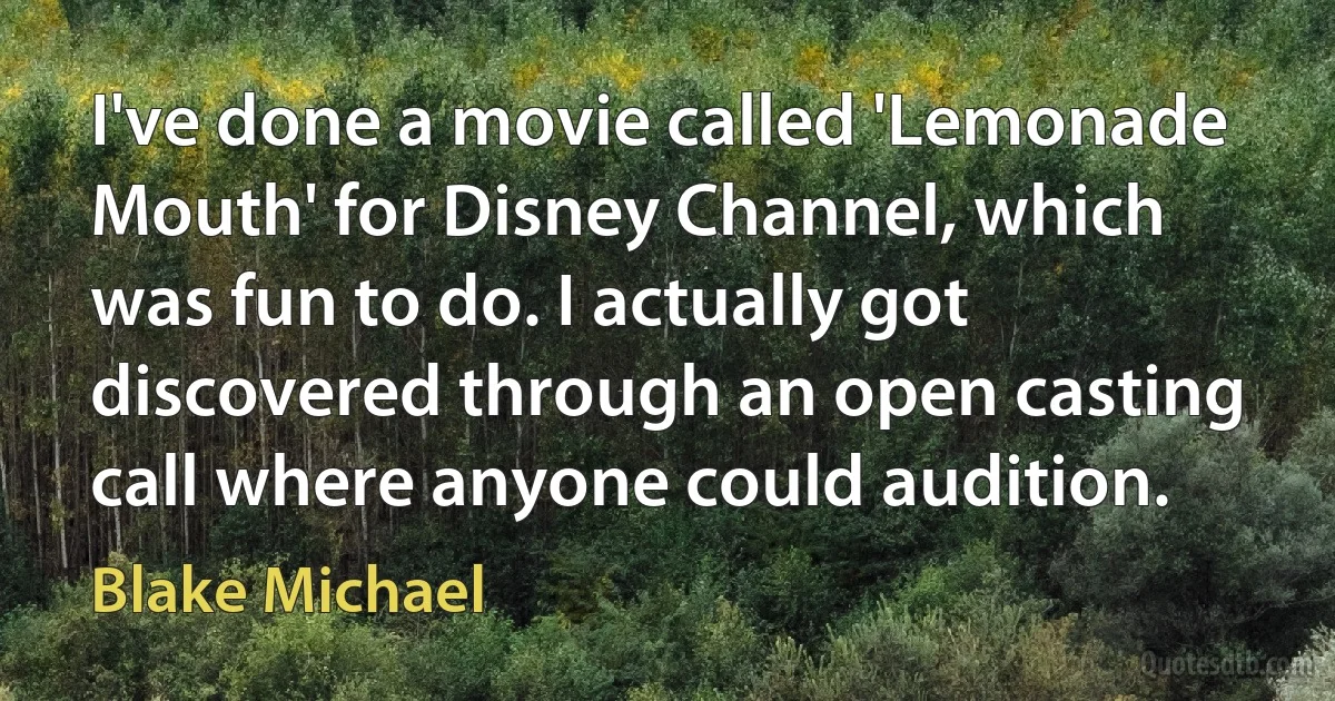 I've done a movie called 'Lemonade Mouth' for Disney Channel, which was fun to do. I actually got discovered through an open casting call where anyone could audition. (Blake Michael)