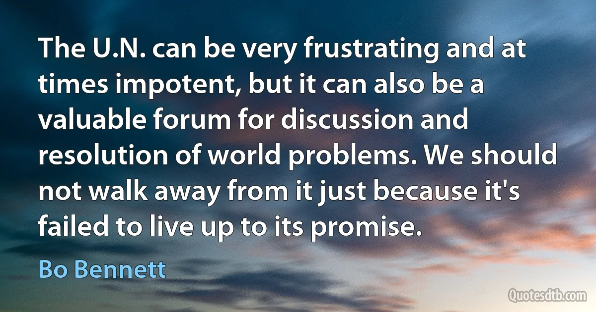 The U.N. can be very frustrating and at times impotent, but it can also be a valuable forum for discussion and resolution of world problems. We should not walk away from it just because it's failed to live up to its promise. (Bo Bennett)