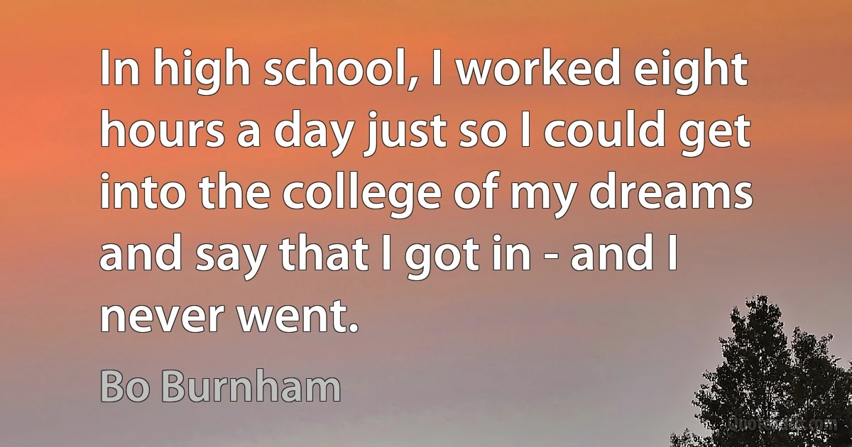 In high school, I worked eight hours a day just so I could get into the college of my dreams and say that I got in - and I never went. (Bo Burnham)