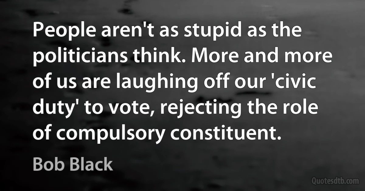 People aren't as stupid as the politicians think. More and more of us are laughing off our 'civic duty' to vote, rejecting the role of compulsory constituent. (Bob Black)