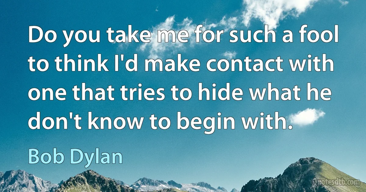 Do you take me for such a fool to think I'd make contact with one that tries to hide what he don't know to begin with. (Bob Dylan)