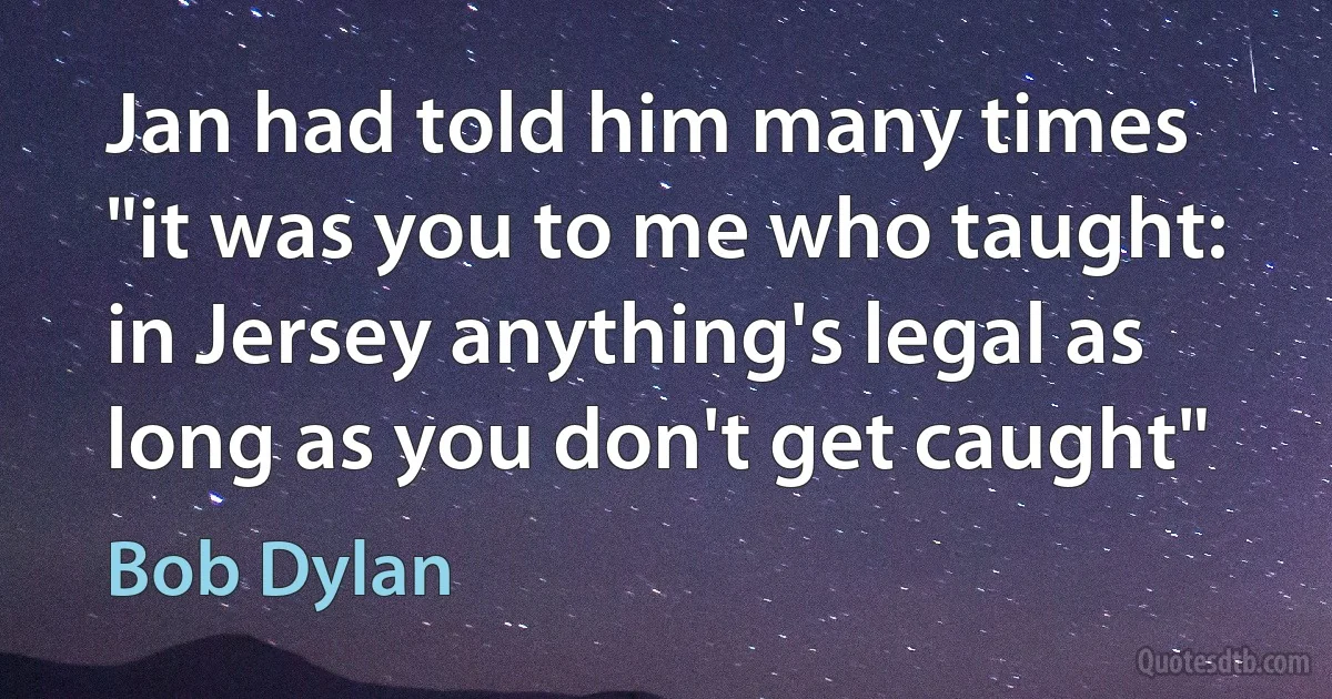 Jan had told him many times "it was you to me who taught:
in Jersey anything's legal as long as you don't get caught" (Bob Dylan)