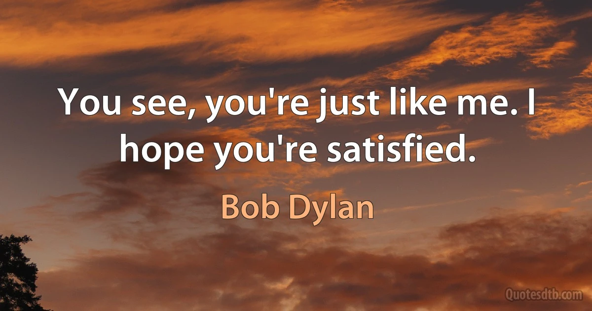 You see, you're just like me. I hope you're satisfied. (Bob Dylan)