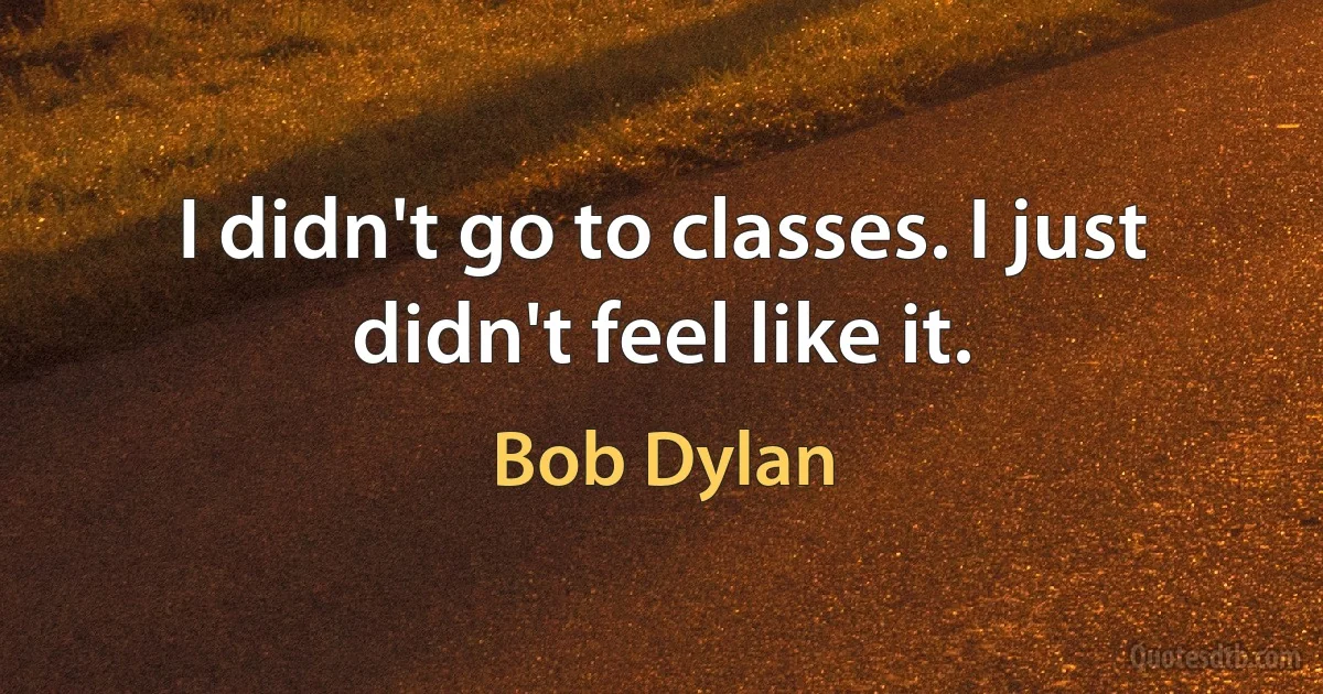 I didn't go to classes. I just didn't feel like it. (Bob Dylan)