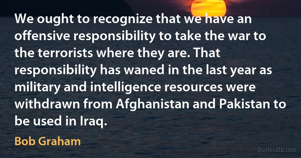 We ought to recognize that we have an offensive responsibility to take the war to the terrorists where they are. That responsibility has waned in the last year as military and intelligence resources were withdrawn from Afghanistan and Pakistan to be used in Iraq. (Bob Graham)