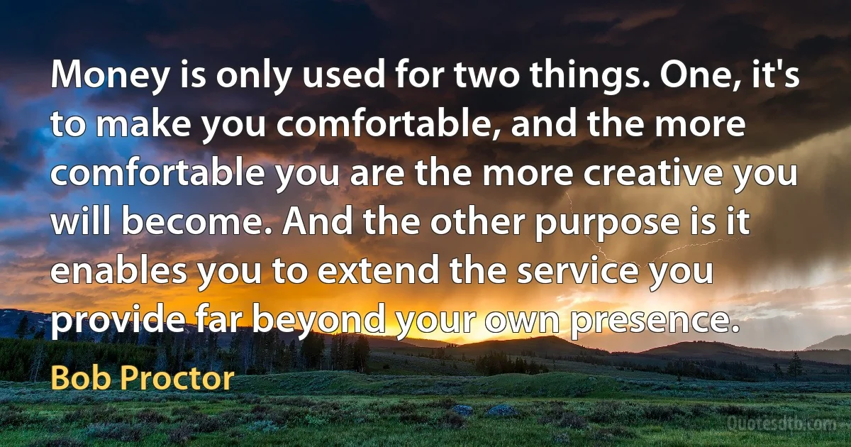 Money is only used for two things. One, it's to make you comfortable, and the more comfortable you are the more creative you will become. And the other purpose is it enables you to extend the service you provide far beyond your own presence. (Bob Proctor)