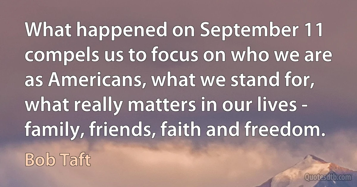 What happened on September 11 compels us to focus on who we are as Americans, what we stand for, what really matters in our lives - family, friends, faith and freedom. (Bob Taft)