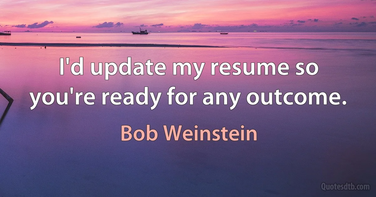 I'd update my resume so you're ready for any outcome. (Bob Weinstein)