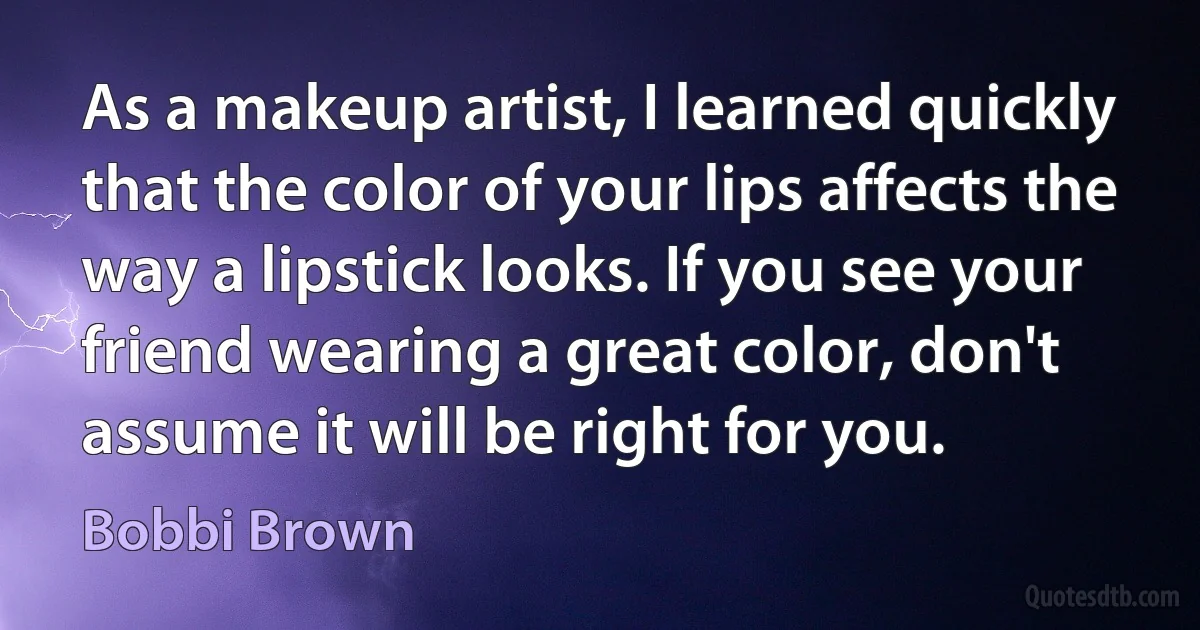 As a makeup artist, I learned quickly that the color of your lips affects the way a lipstick looks. If you see your friend wearing a great color, don't assume it will be right for you. (Bobbi Brown)