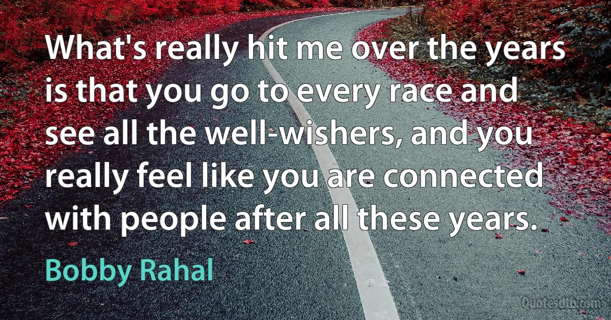 What's really hit me over the years is that you go to every race and see all the well-wishers, and you really feel like you are connected with people after all these years. (Bobby Rahal)