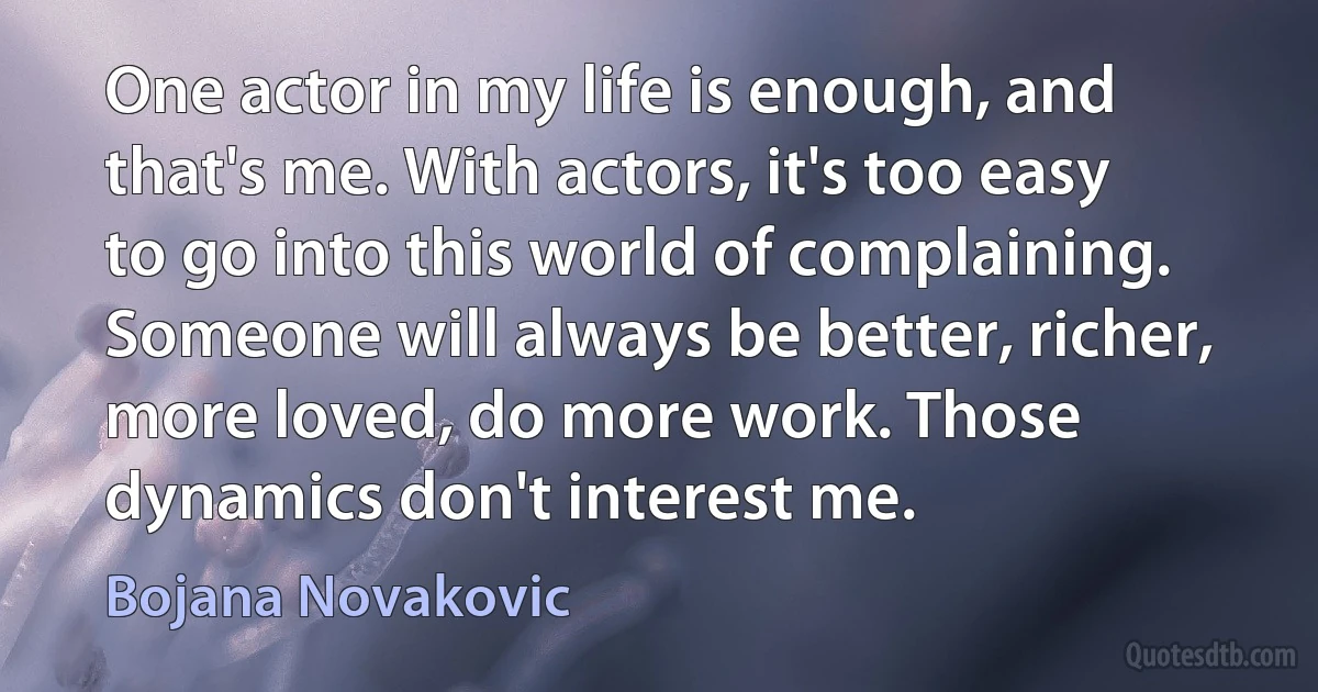 One actor in my life is enough, and that's me. With actors, it's too easy to go into this world of complaining. Someone will always be better, richer, more loved, do more work. Those dynamics don't interest me. (Bojana Novakovic)