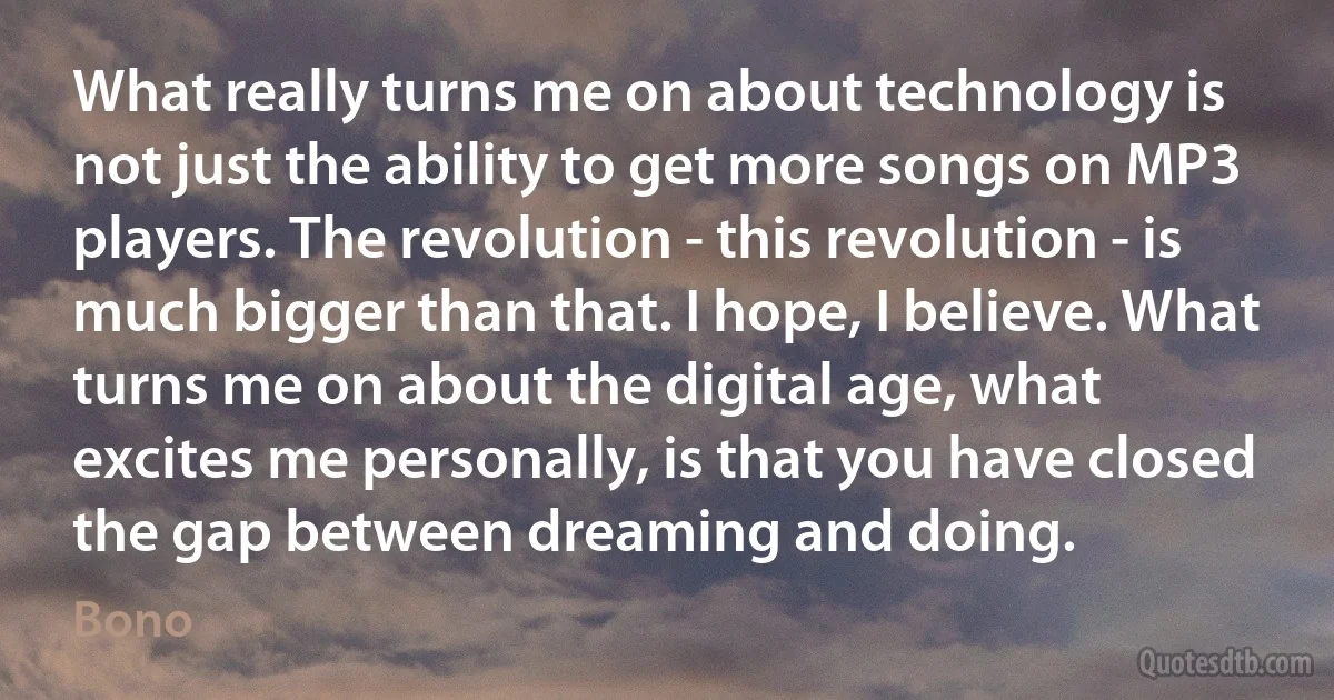 What really turns me on about technology is not just the ability to get more songs on MP3 players. The revolution - this revolution - is much bigger than that. I hope, I believe. What turns me on about the digital age, what excites me personally, is that you have closed the gap between dreaming and doing. (Bono)