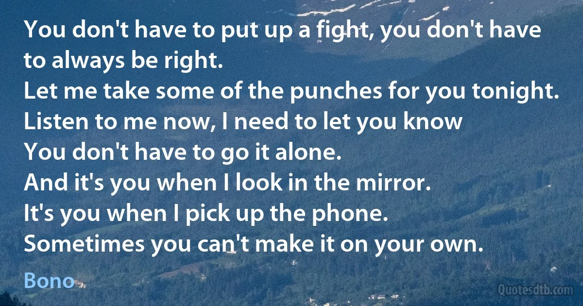 You don't have to put up a fight, you don't have to always be right.
Let me take some of the punches for you tonight.
Listen to me now, I need to let you know
You don't have to go it alone.
And it's you when I look in the mirror.
It's you when I pick up the phone.
Sometimes you can't make it on your own. (Bono)