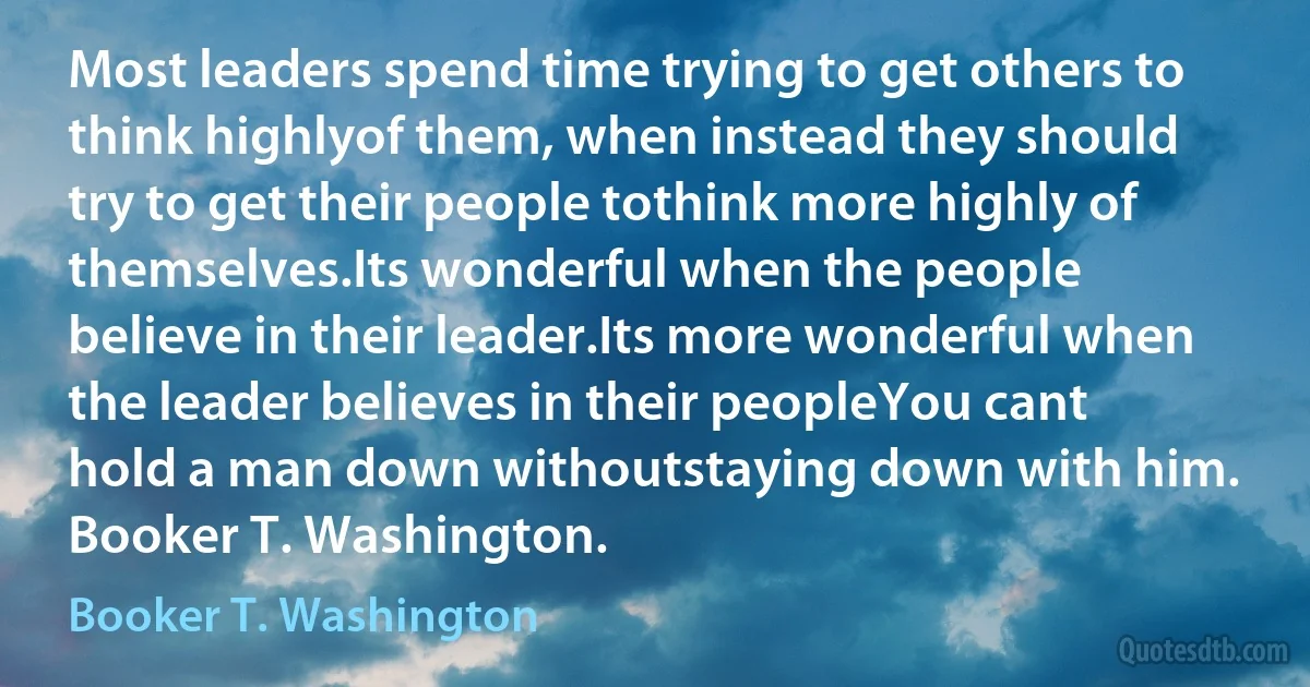 Most leaders spend time trying to get others to think highlyof them, when instead they should try to get their people tothink more highly of themselves.Its wonderful when the people believe in their leader.Its more wonderful when the leader believes in their peopleYou cant hold a man down withoutstaying down with him. Booker T. Washington. (Booker T. Washington)