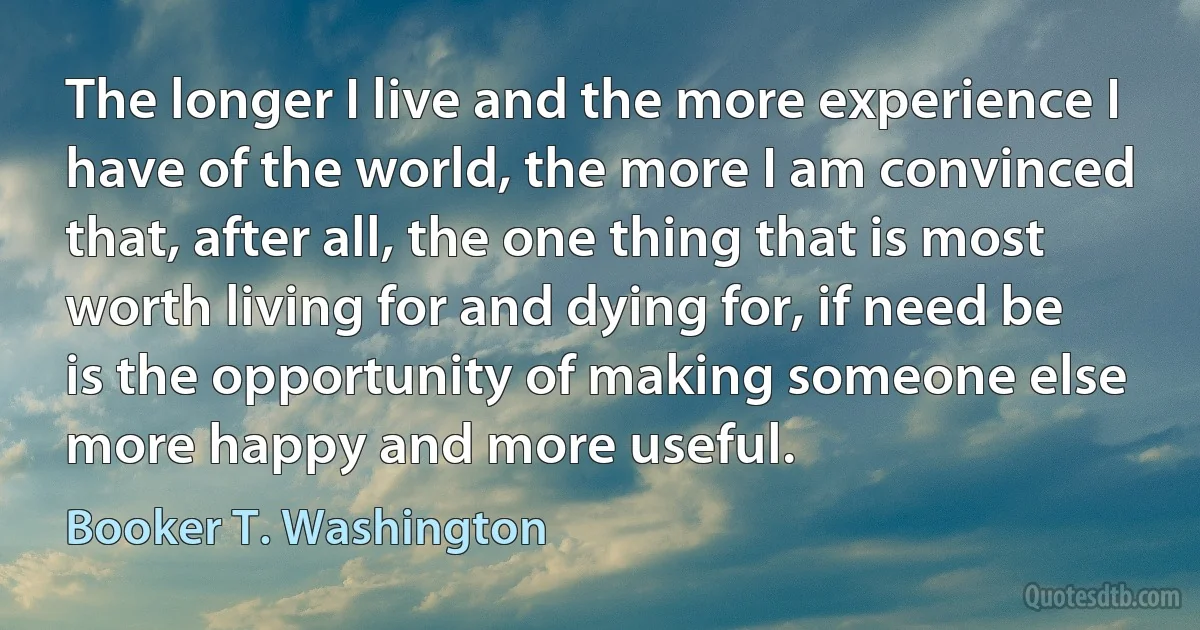 The longer I live and the more experience I have of the world, the more I am convinced that, after all, the one thing that is most worth living for and dying for, if need be is the opportunity of making someone else more happy and more useful. (Booker T. Washington)