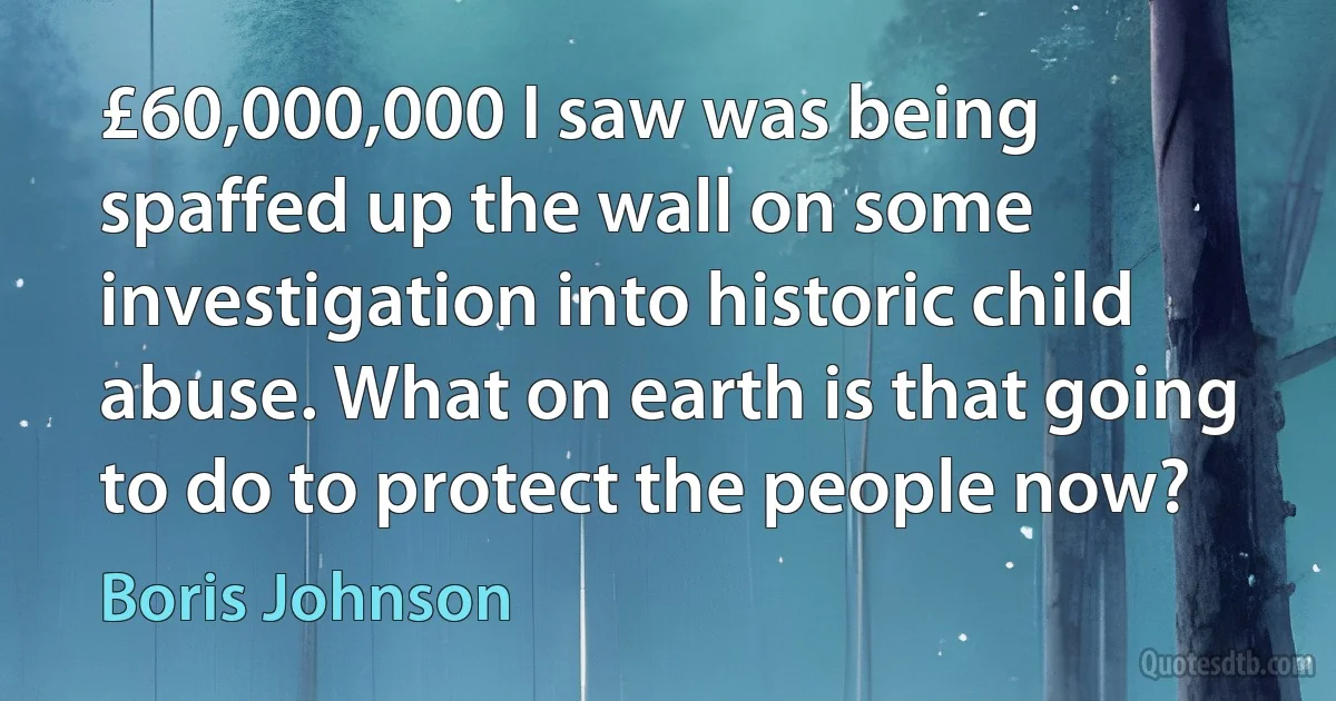 £60,000,000 I saw was being spaffed up the wall on some investigation into historic child abuse. What on earth is that going to do to protect the people now? (Boris Johnson)