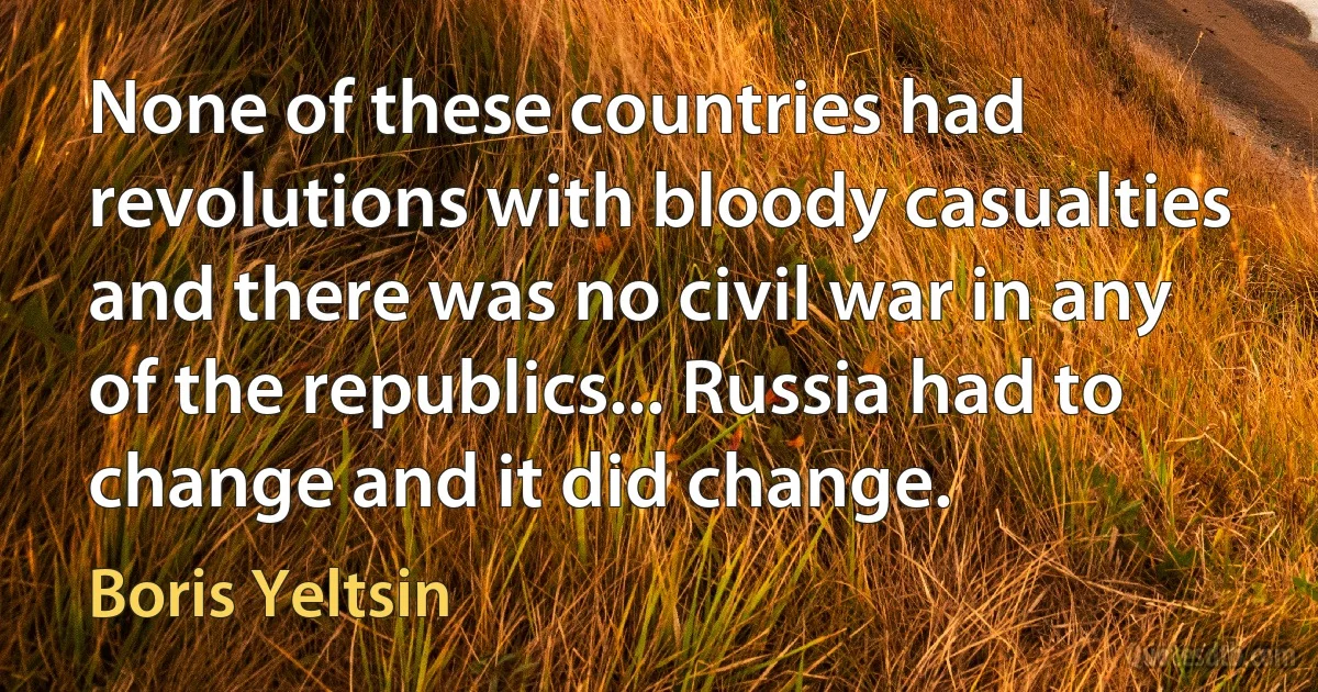 None of these countries had revolutions with bloody casualties and there was no civil war in any of the republics... Russia had to change and it did change. (Boris Yeltsin)