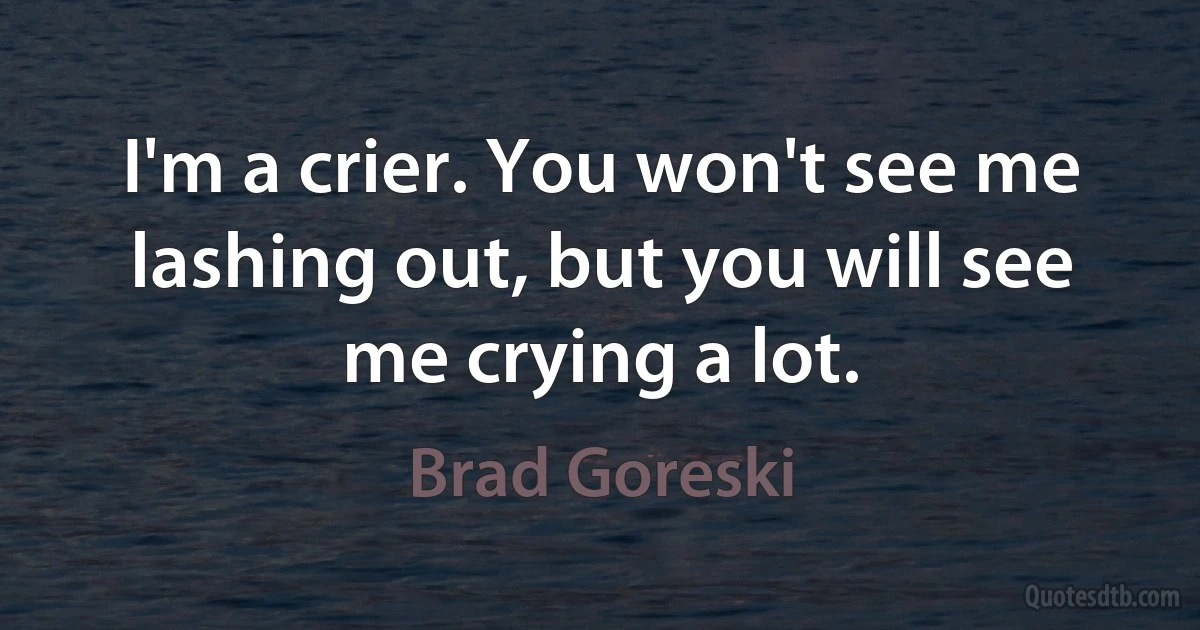 I'm a crier. You won't see me lashing out, but you will see me crying a lot. (Brad Goreski)