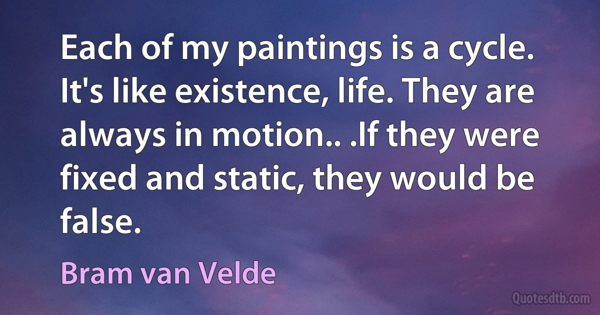 Each of my paintings is a cycle. It's like existence, life. They are always in motion.. .If they were fixed and static, they would be false. (Bram van Velde)