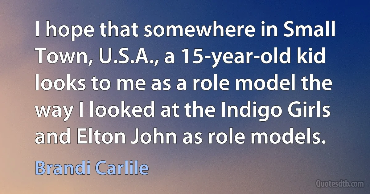 I hope that somewhere in Small Town, U.S.A., a 15-year-old kid looks to me as a role model the way I looked at the Indigo Girls and Elton John as role models. (Brandi Carlile)