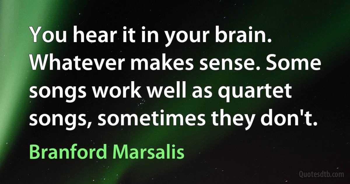 You hear it in your brain. Whatever makes sense. Some songs work well as quartet songs, sometimes they don't. (Branford Marsalis)