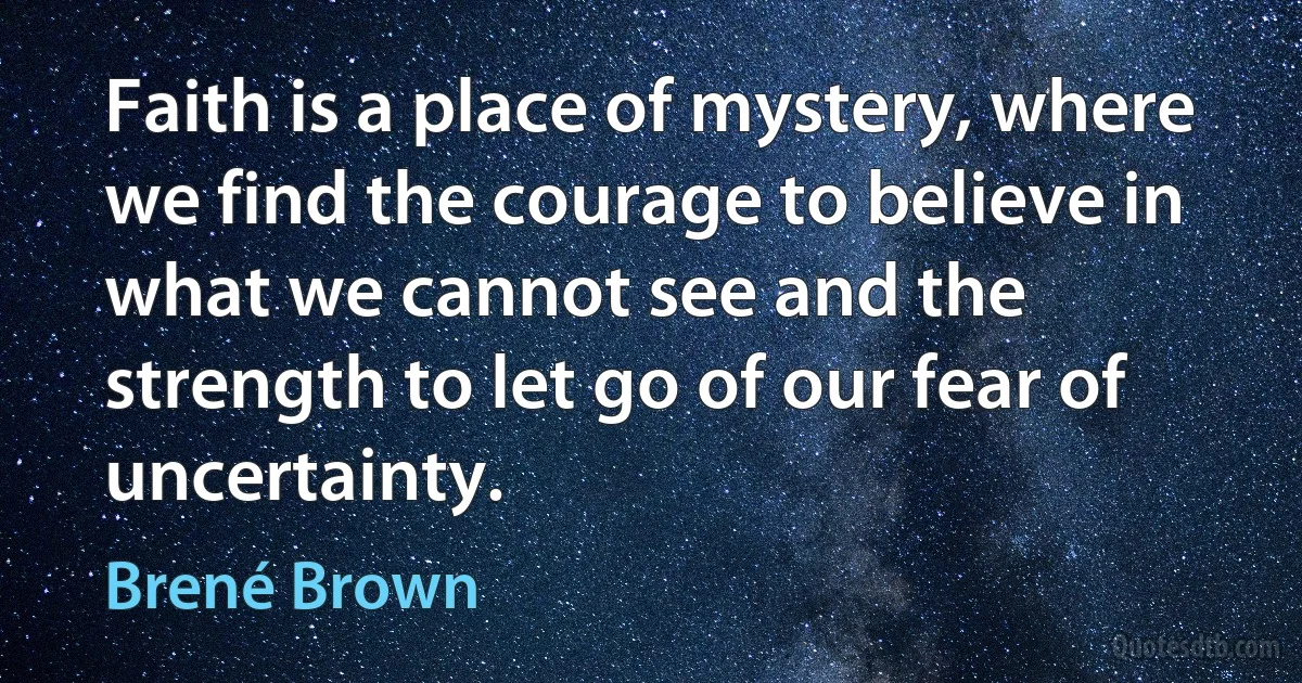 Faith is a place of mystery, where we find the courage to believe in what we cannot see and the strength to let go of our fear of uncertainty. (Brené Brown)