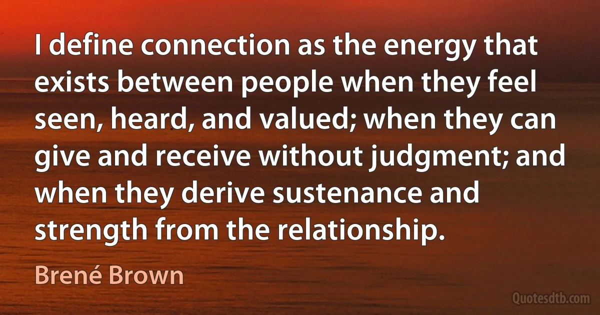 I define connection as the energy that exists between people when they feel seen, heard, and valued; when they can give and receive without judgment; and when they derive sustenance and strength from the relationship. (Brené Brown)