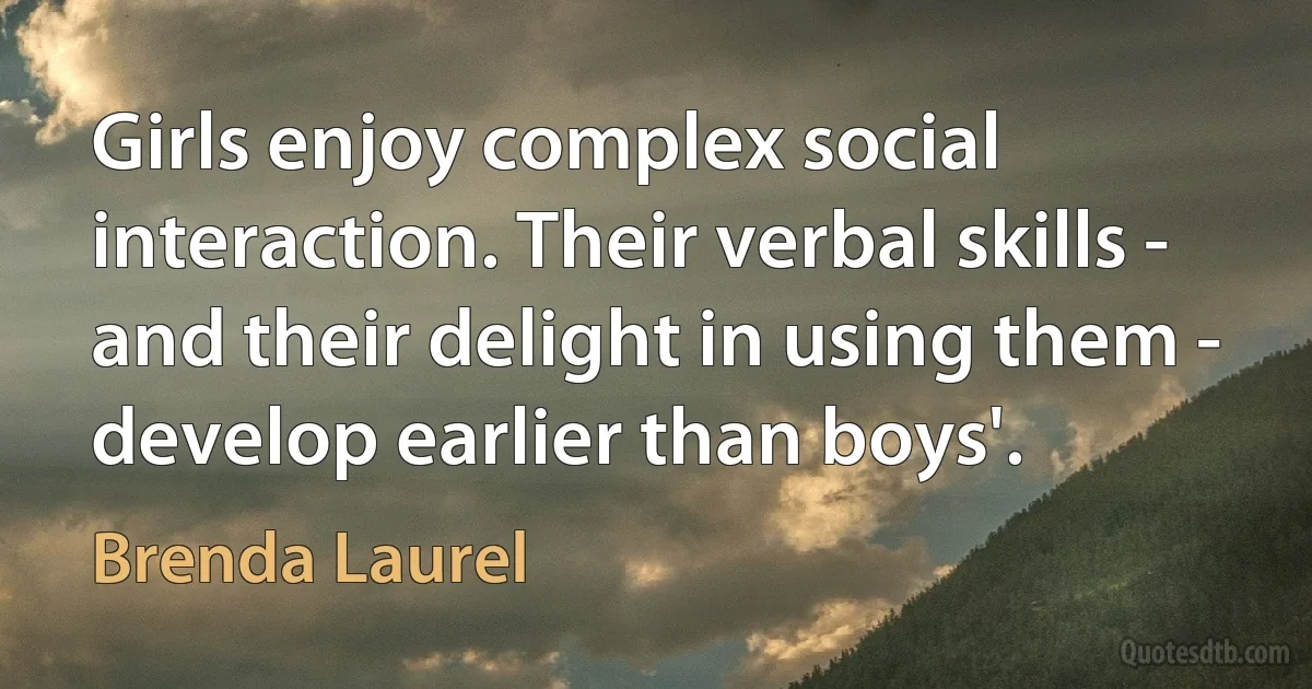 Girls enjoy complex social interaction. Their verbal skills - and their delight in using them - develop earlier than boys'. (Brenda Laurel)