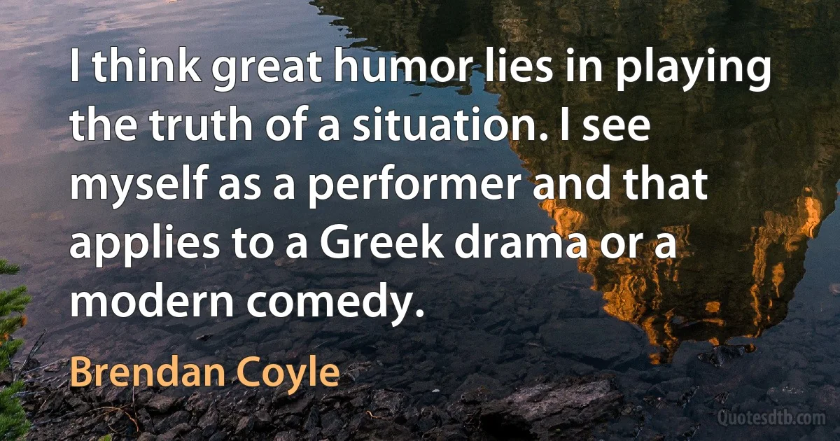 I think great humor lies in playing the truth of a situation. I see myself as a performer and that applies to a Greek drama or a modern comedy. (Brendan Coyle)