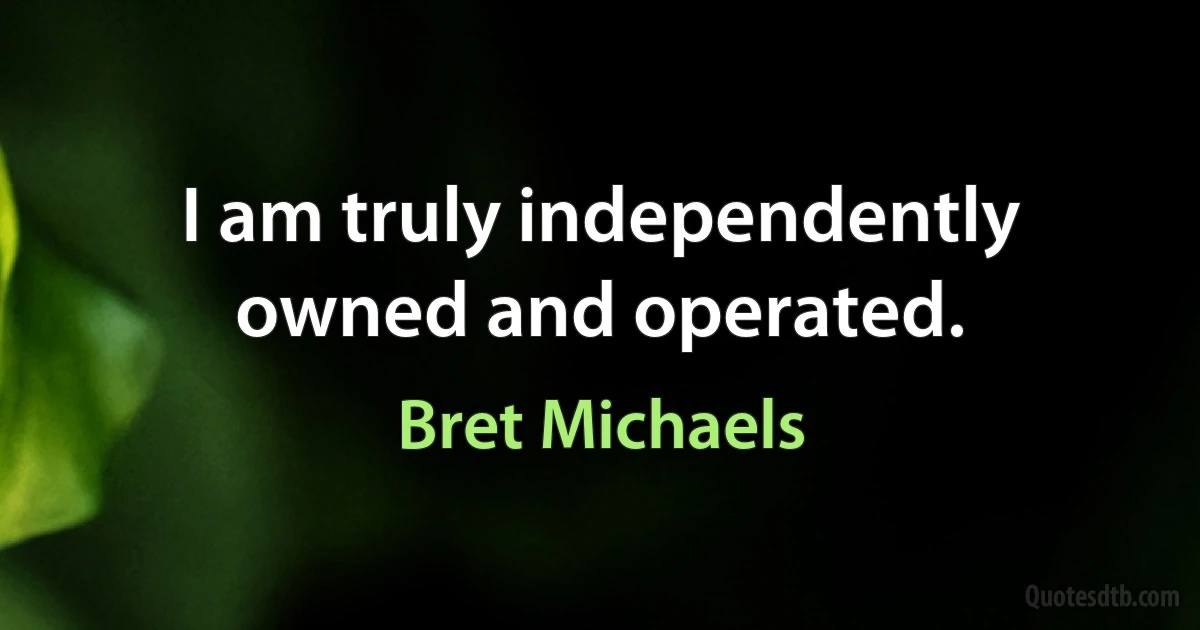 I am truly independently owned and operated. (Bret Michaels)