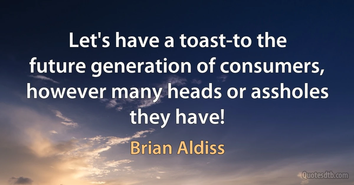 Let's have a toast-to the future generation of consumers, however many heads or assholes they have! (Brian Aldiss)