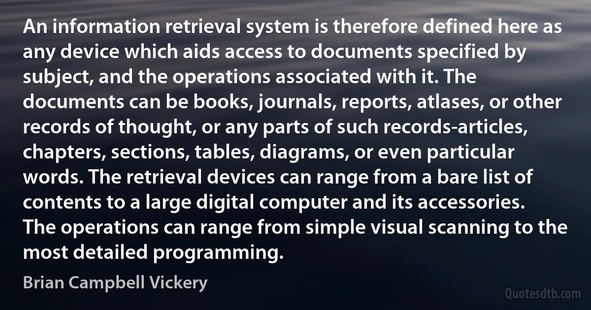 An information retrieval system is therefore defined here as any device which aids access to documents specified by subject, and the operations associated with it. The documents can be books, journals, reports, atlases, or other records of thought, or any parts of such records-articles, chapters, sections, tables, diagrams, or even particular words. The retrieval devices can range from a bare list of contents to a large digital computer and its accessories. The operations can range from simple visual scanning to the most detailed programming. (Brian Campbell Vickery)