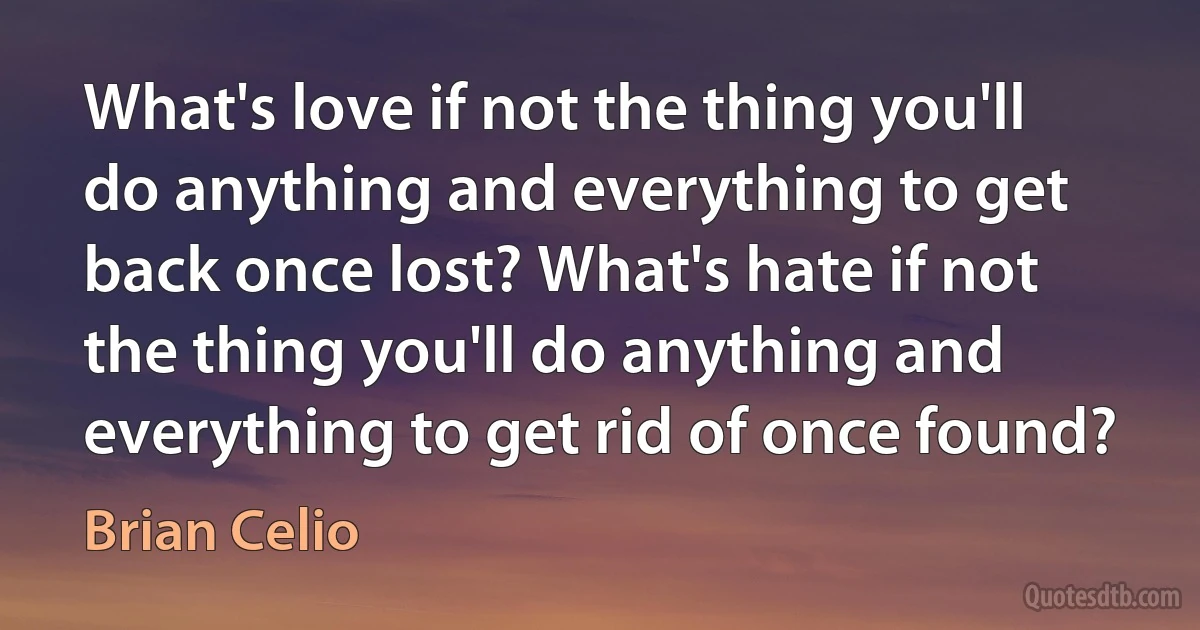 What's love if not the thing you'll do anything and everything to get back once lost? What's hate if not the thing you'll do anything and everything to get rid of once found? (Brian Celio)