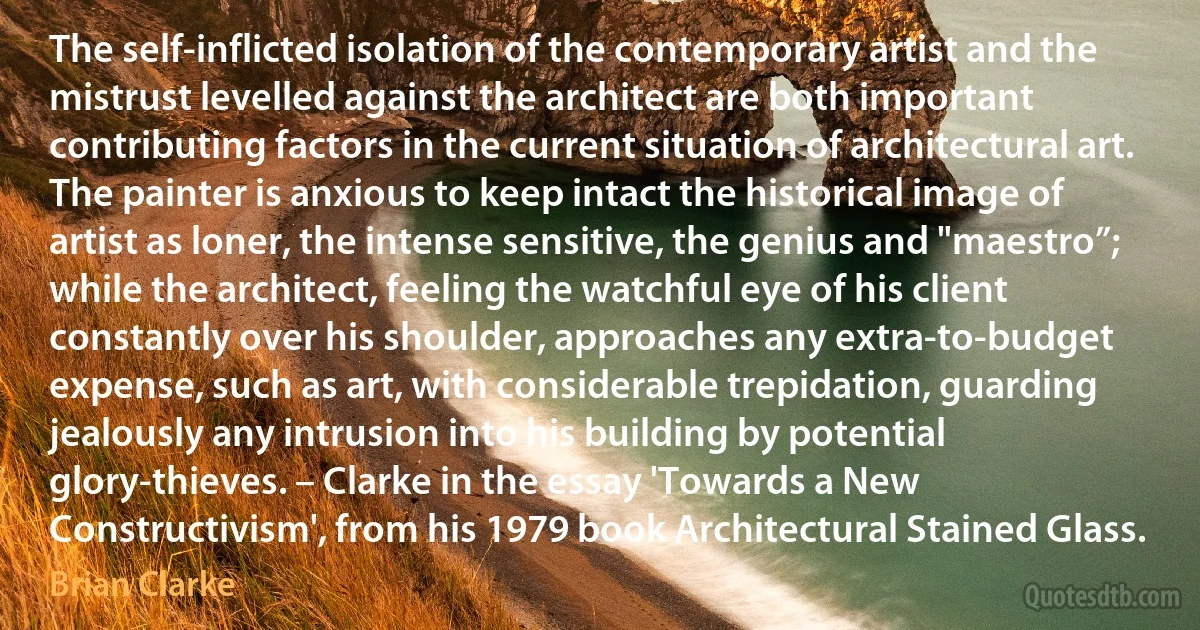 The self-inflicted isolation of the contemporary artist and the mistrust levelled against the architect are both important contributing factors in the current situation of architectural art. The painter is anxious to keep intact the historical image of artist as loner, the intense sensitive, the genius and "maestro”; while the architect, feeling the watchful eye of his client constantly over his shoulder, approaches any extra-to-budget expense, such as art, with considerable trepidation, guarding jealously any intrusion into his building by potential glory-thieves. – Clarke in the essay 'Towards a New Constructivism', from his 1979 book Architectural Stained Glass. (Brian Clarke)