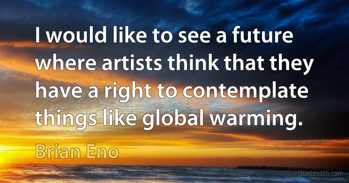 I would like to see a future where artists think that they have a right to contemplate things like global warming. (Brian Eno)