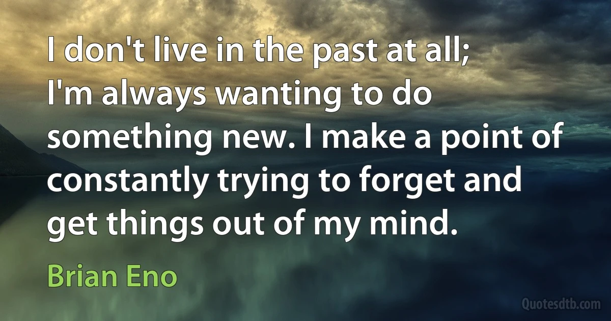 I don't live in the past at all; I'm always wanting to do something new. I make a point of constantly trying to forget and get things out of my mind. (Brian Eno)