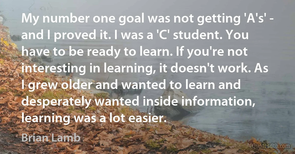 My number one goal was not getting 'A's' - and I proved it. I was a 'C' student. You have to be ready to learn. If you're not interesting in learning, it doesn't work. As I grew older and wanted to learn and desperately wanted inside information, learning was a lot easier. (Brian Lamb)