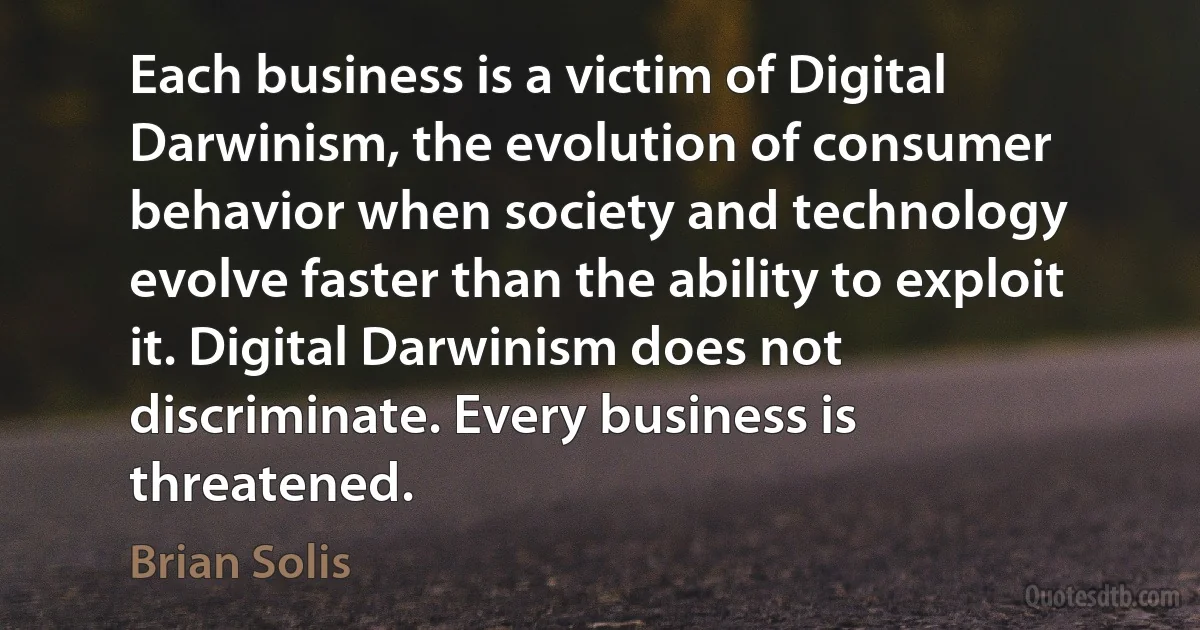 Each business is a victim of Digital Darwinism, the evolution of consumer behavior when society and technology evolve faster than the ability to exploit it. Digital Darwinism does not discriminate. Every business is threatened. (Brian Solis)