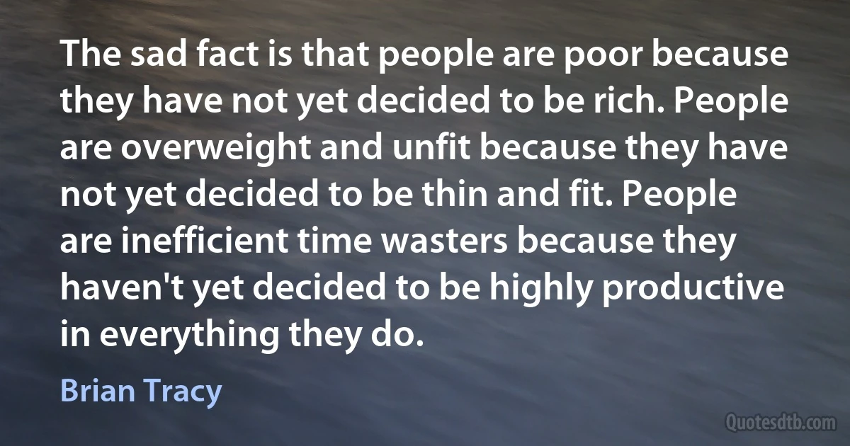 The sad fact is that people are poor because they have not yet decided to be rich. People are overweight and unfit because they have not yet decided to be thin and fit. People are inefficient time wasters because they haven't yet decided to be highly productive in everything they do. (Brian Tracy)