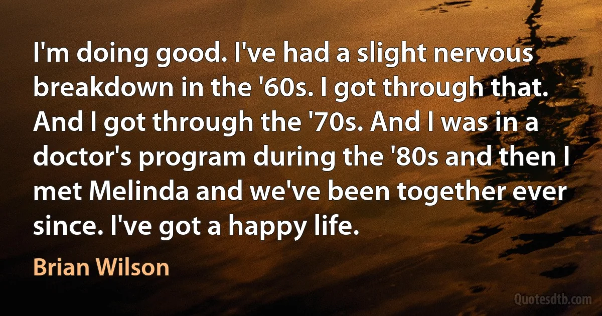 I'm doing good. I've had a slight nervous breakdown in the '60s. I got through that. And I got through the '70s. And I was in a doctor's program during the '80s and then I met Melinda and we've been together ever since. I've got a happy life. (Brian Wilson)