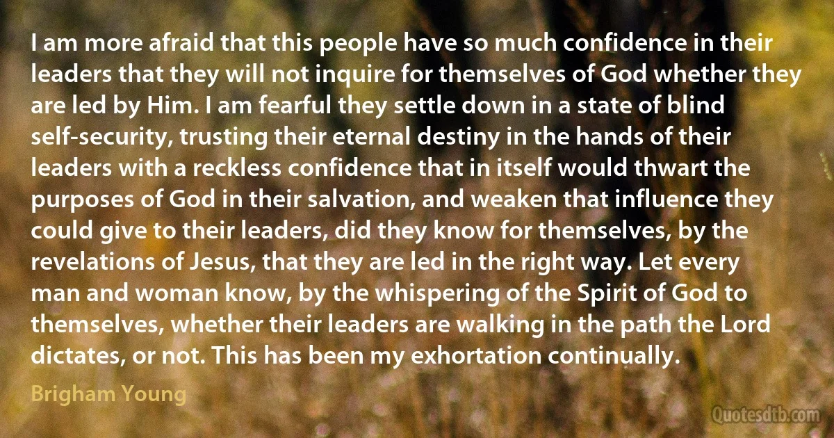 I am more afraid that this people have so much confidence in their leaders that they will not inquire for themselves of God whether they are led by Him. I am fearful they settle down in a state of blind self-security, trusting their eternal destiny in the hands of their leaders with a reckless confidence that in itself would thwart the purposes of God in their salvation, and weaken that influence they could give to their leaders, did they know for themselves, by the revelations of Jesus, that they are led in the right way. Let every man and woman know, by the whispering of the Spirit of God to themselves, whether their leaders are walking in the path the Lord dictates, or not. This has been my exhortation continually. (Brigham Young)