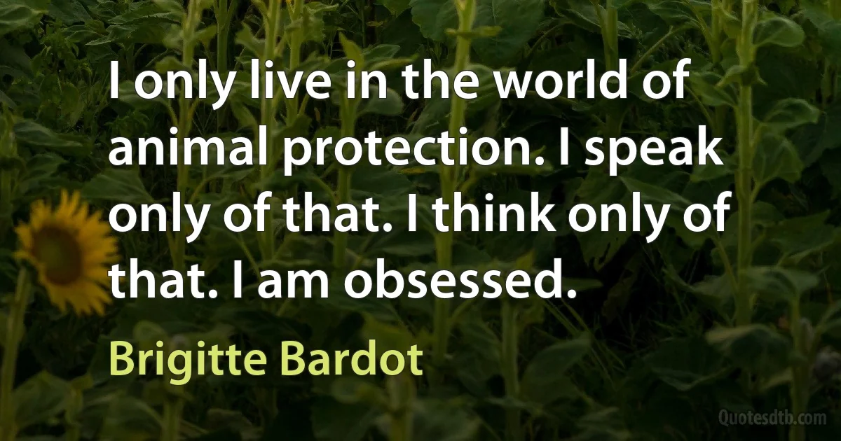 I only live in the world of animal protection. I speak only of that. I think only of that. I am obsessed. (Brigitte Bardot)