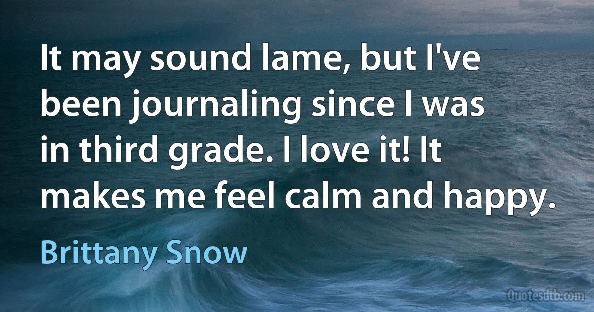 It may sound lame, but I've been journaling since I was in third grade. I love it! It makes me feel calm and happy. (Brittany Snow)