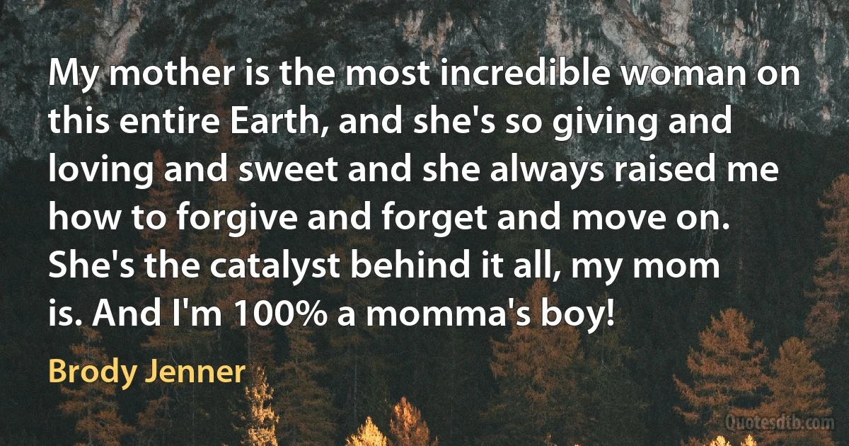 My mother is the most incredible woman on this entire Earth, and she's so giving and loving and sweet and she always raised me how to forgive and forget and move on. She's the catalyst behind it all, my mom is. And I'm 100% a momma's boy! (Brody Jenner)