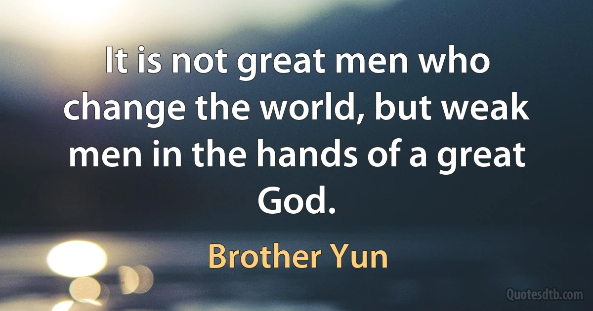 It is not great men who change the world, but weak men in the hands of a great God. (Brother Yun)