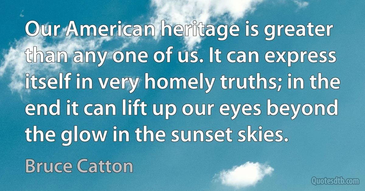 Our American heritage is greater than any one of us. It can express itself in very homely truths; in the end it can lift up our eyes beyond the glow in the sunset skies. (Bruce Catton)